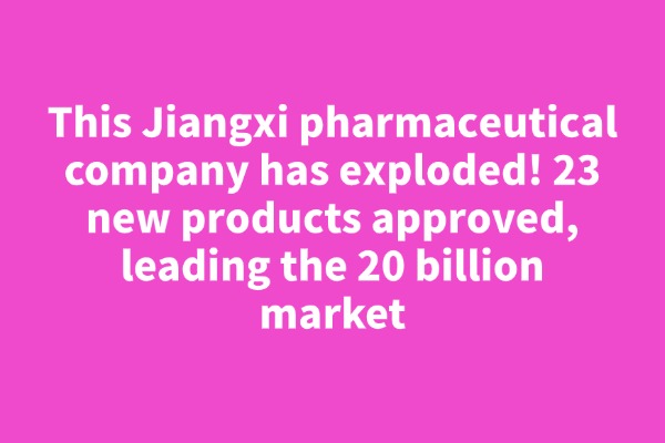 This Jiangxi pharmaceutical company has exploded! 23 new products approved, leading the 20 billion market